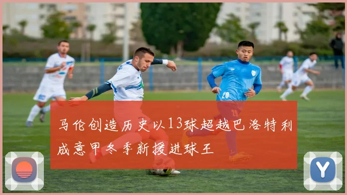 马伦创造历史以13球超越巴洛特利成意甲冬季新援进球王