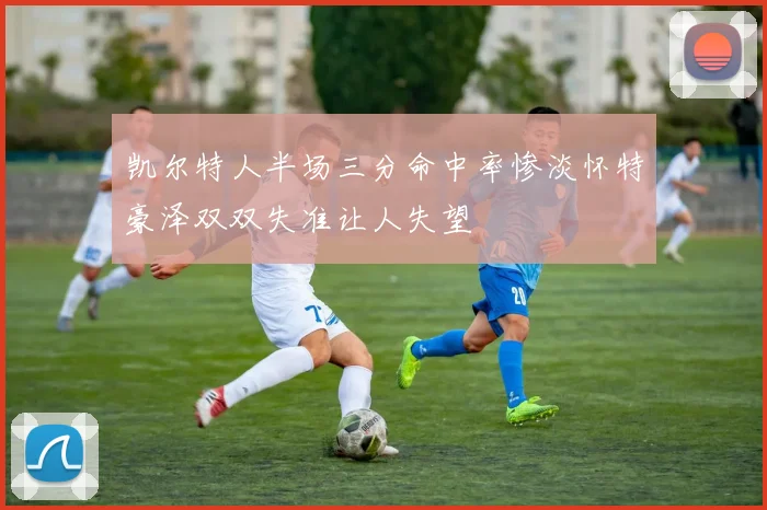 凯尔特人半场三分命中率惨淡怀特豪泽双双失准让人失望