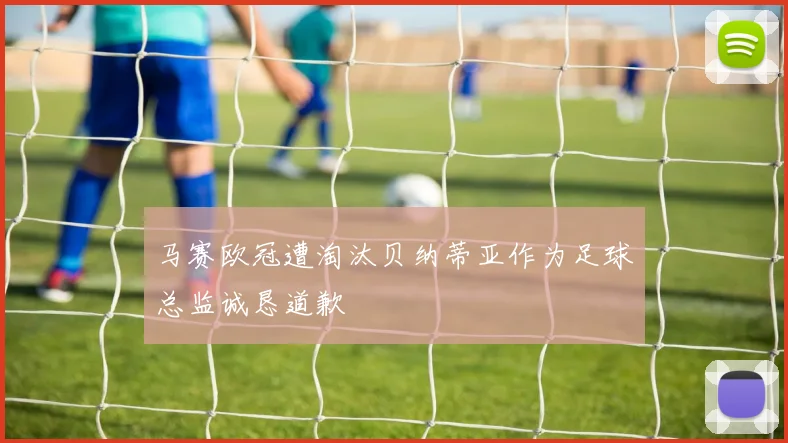 马赛欧冠遭淘汰贝纳蒂亚作为足球总监诚恳道歉