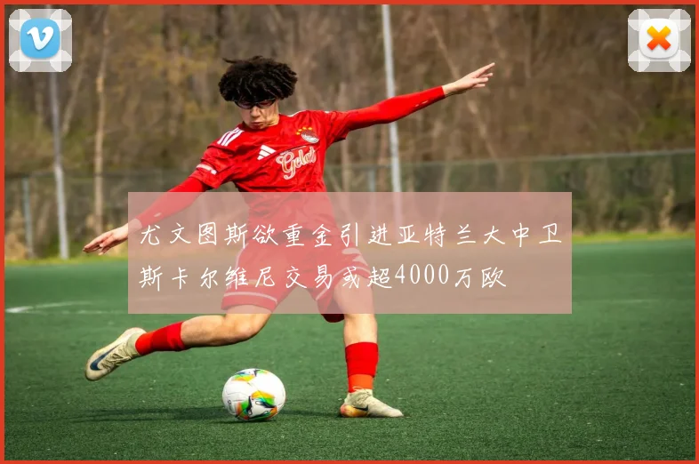 尤文图斯欲重金引进亚特兰大中卫斯卡尔维尼交易或超4000万欧