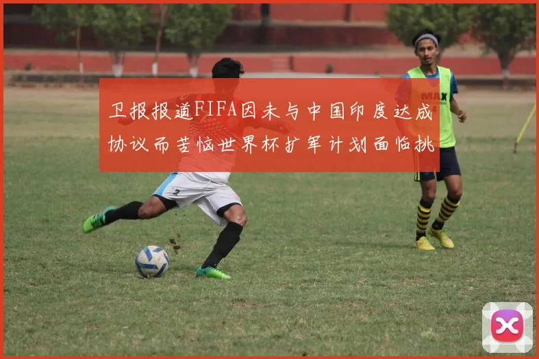 卫报报道FIFA因未与中国印度达成协议而苦恼世界杯扩军计划面临挑战