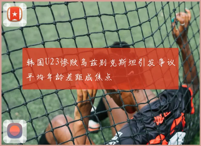 韩国U23惨败乌兹别克斯坦引发争议平均年龄差距成焦点