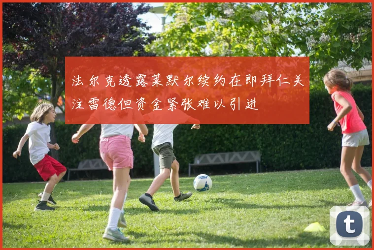 法尔克透露莱默尔续约在即拜仁关注雷德但资金紧张难以引进