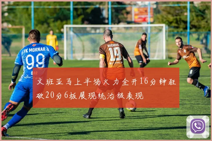 文班亚马上半场火力全开16分钟狂砍20分6板展现统治级表现