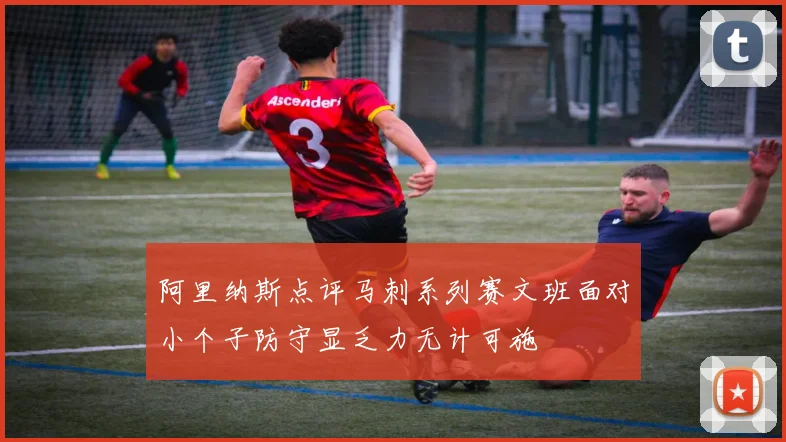 阿里纳斯点评马刺系列赛文班面对小个子防守显乏力无计可施