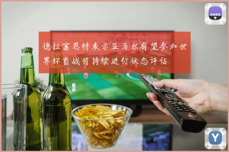 德拉富恩特表示亚马尔有望参加世界杯首战将持续进行状态评估