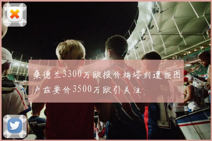 桑德兰3300万欧报价梅塔利遭拒图卢兹要价3500万欧引关注