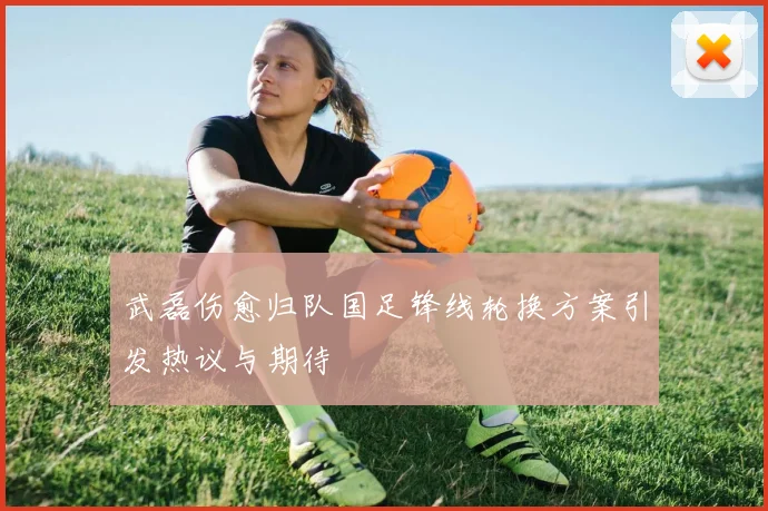 武磊伤愈归队国足锋线轮换方案引发热议与期待