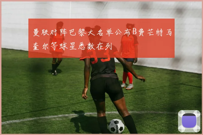 曼联对阵巴黎大名单公布B费芒特马奎尔等球星悉数在列