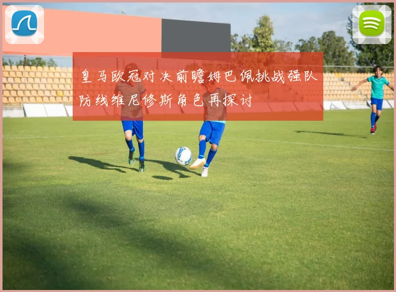 皇马欧冠对决前瞻姆巴佩挑战强队防线维尼修斯角色再探讨