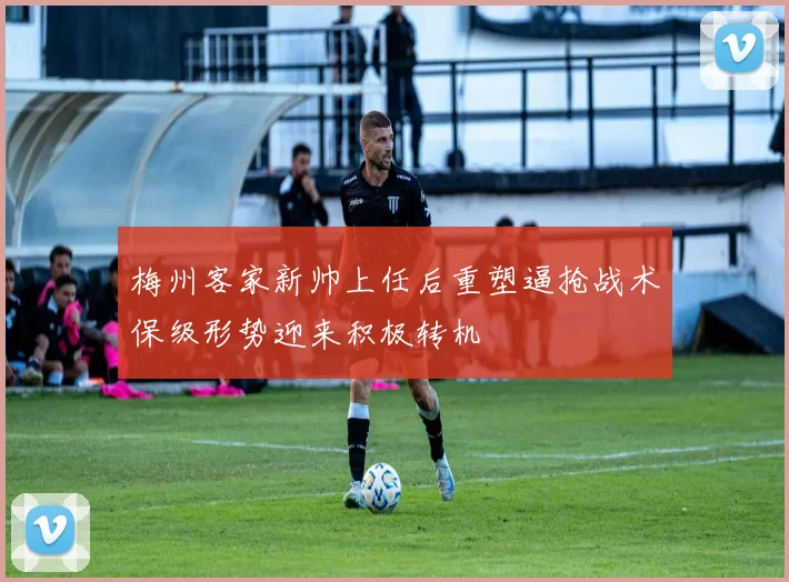 梅州客家新帅上任后重塑逼抢战术保级形势迎来积极转机