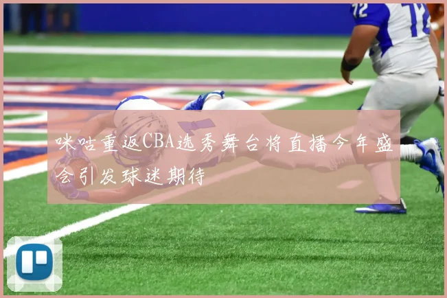咪咕重返CBA选秀舞台将直播今年盛会引发球迷期待