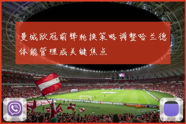 曼城欧冠前锋轮换策略调整哈兰德体能管理成关键焦点
