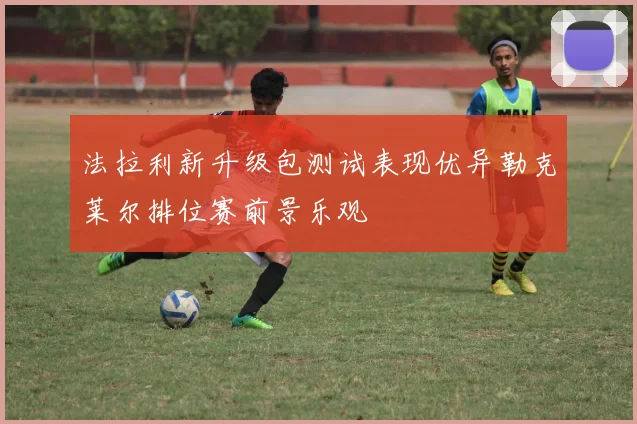 法拉利新升级包测试表现优异勒克莱尔排位赛前景乐观