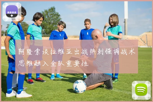 阿隆索谈拉维亚出战热刺强调战术思维融入全队重要性