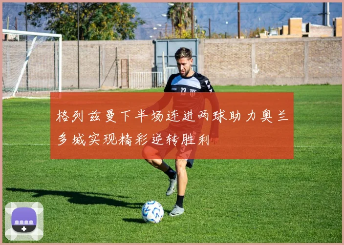 格列兹曼下半场连进两球助力奥兰多城实现精彩逆转胜利
