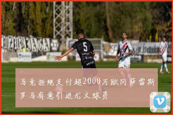 马竞拒绝支付超2000万欧冈萨雷斯罗马有意引进尤文球员