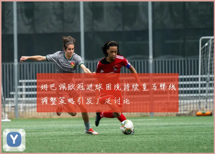 姆巴佩欧冠进球困境持续皇马锋线调整策略引发广泛讨论