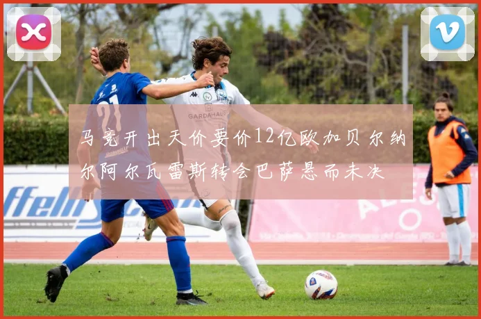 马竞开出天价要价12亿欧加贝尔纳尔阿尔瓦雷斯转会巴萨悬而未决