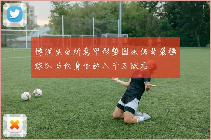 博涅克分析意甲形势国米仍是最强球队马伦身价达八千万欧元